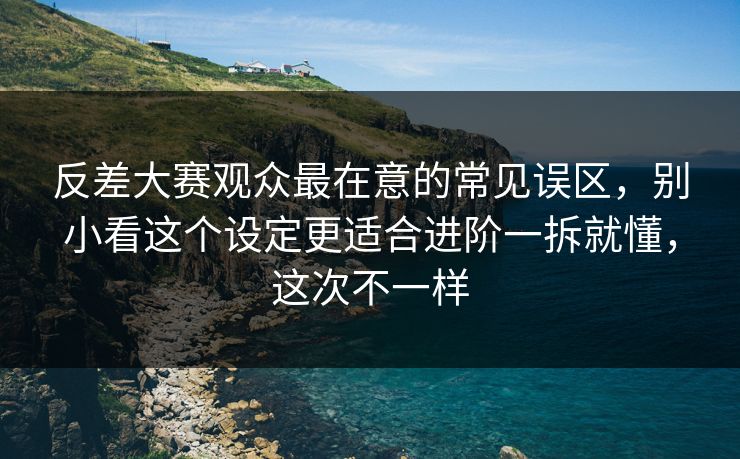 反差大赛观众最在意的常见误区，别小看这个设定更适合进阶一拆就懂，这次不一样