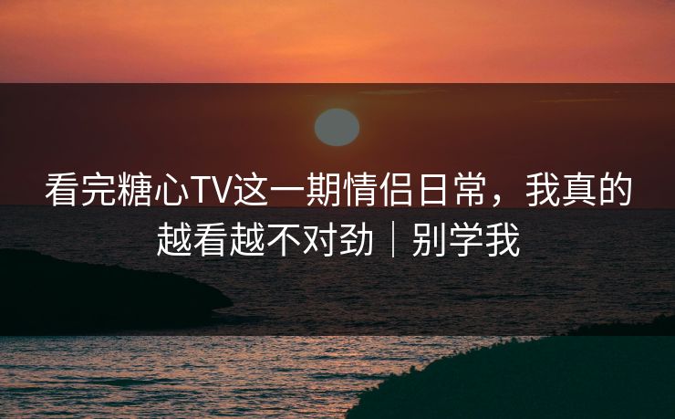 看完糖心TV这一期情侣日常，我真的越看越不对劲｜别学我