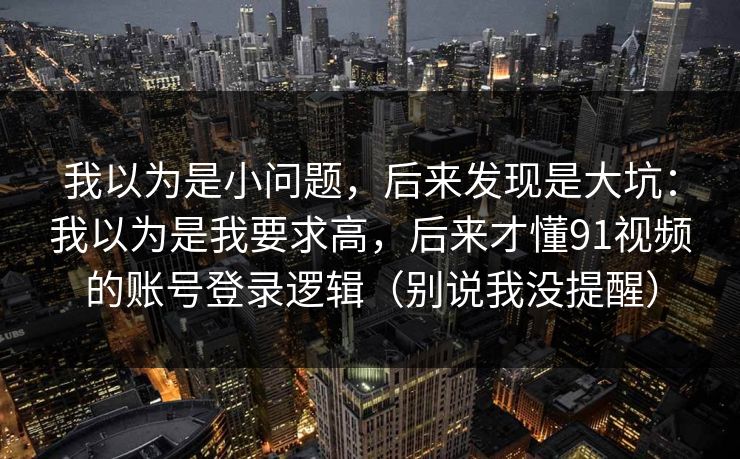 我以为是小问题，后来发现是大坑：我以为是我要求高，后来才懂91视频的账号登录逻辑（别说我没提醒）