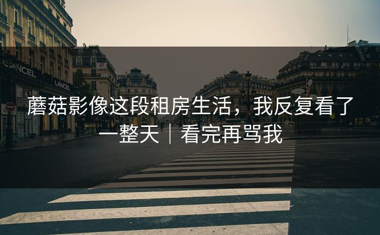 蘑菇影像这段租房生活,我反复看了一整天|看完再骂我 蘑菇影像这段租房生活,我反复看了一整天|看完再骂我