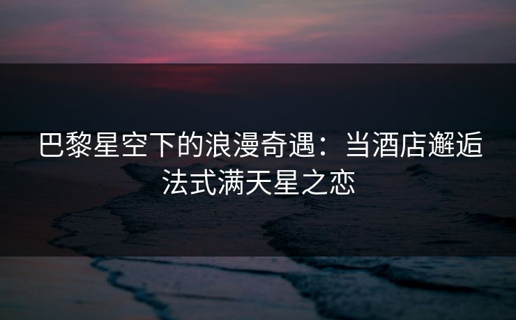 巴黎星空下的浪漫奇遇：当酒店邂逅法式满天星之恋