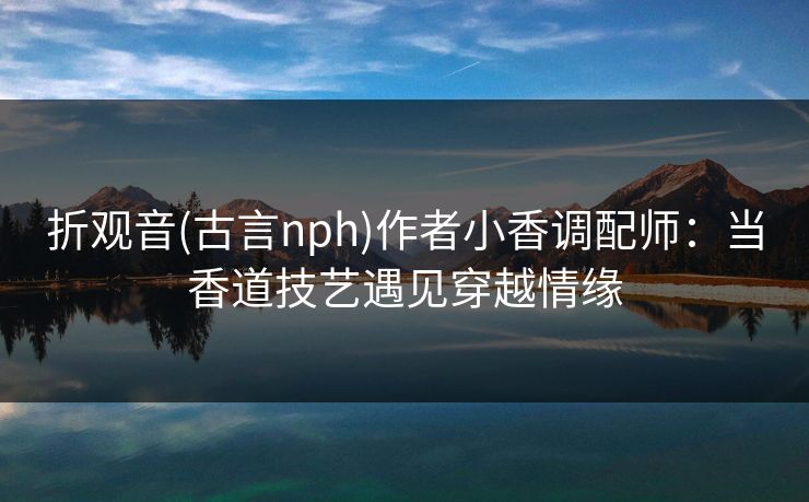 折观音(古言nph)作者小香调配师：当香道技艺遇见穿越情缘