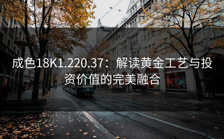 成色18K1.220.37：解读黄金工艺与投资价值的完美融合