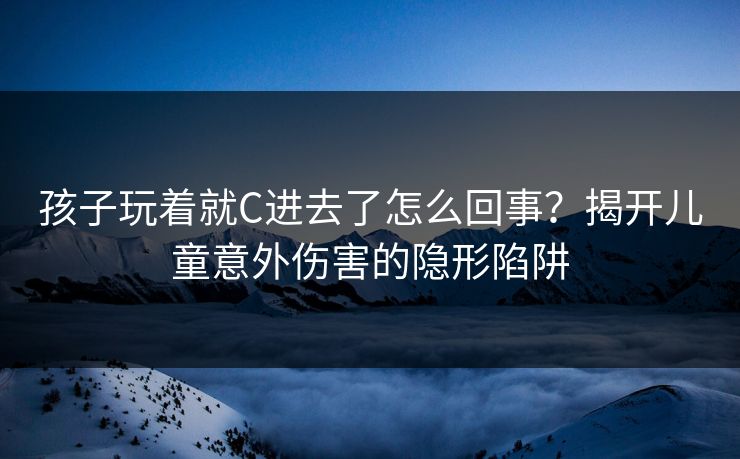 孩子玩着就C进去了怎么回事？揭开儿童意外伤害的隐形陷阱