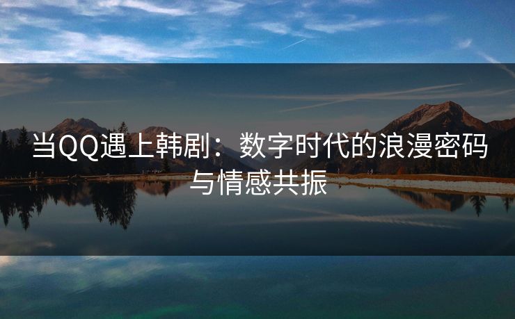 当QQ遇上韩剧：数字时代的浪漫密码与情感共振