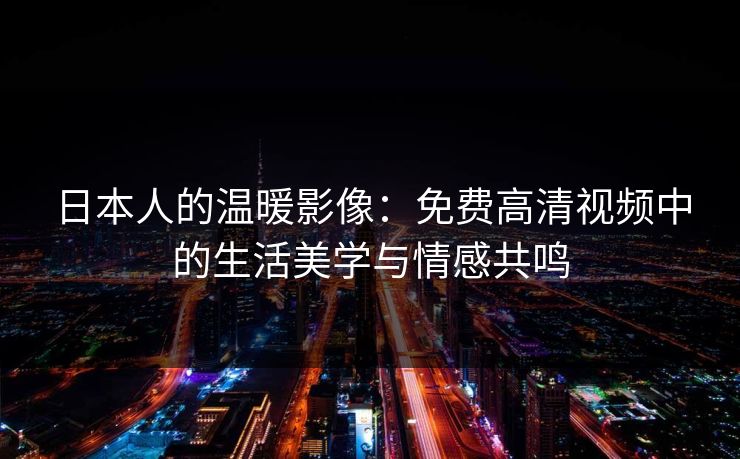 日本人的温暖影像：免费高清视频中的生活美学与情感共鸣