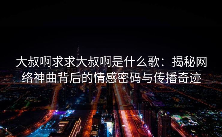 大叔啊求求大叔啊是什么歌：揭秘网络神曲背后的情感密码与传播奇迹