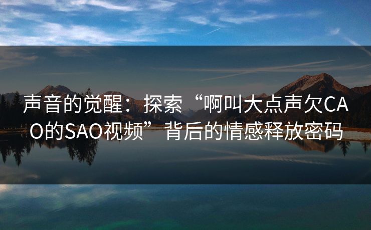 声音的觉醒：探索“啊叫大点声欠CAO的SAO视频”背后的情感释放密码