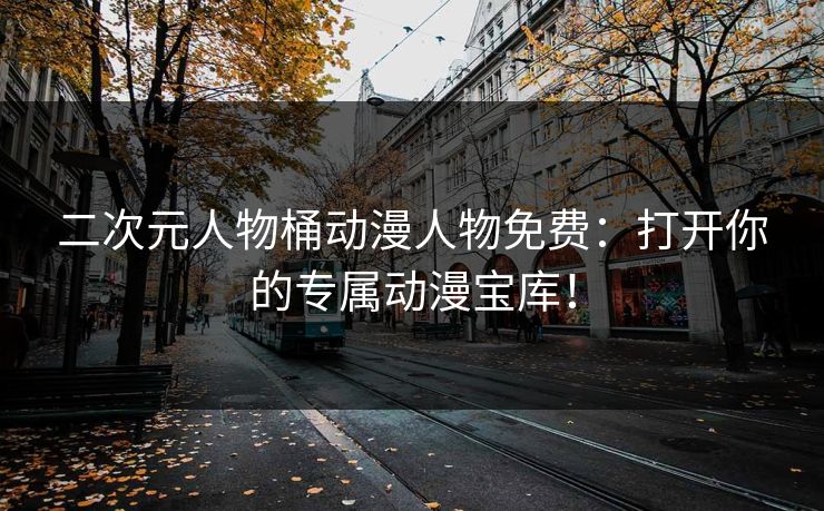 二次元人物桶动漫人物免费：打开你的专属动漫宝库！