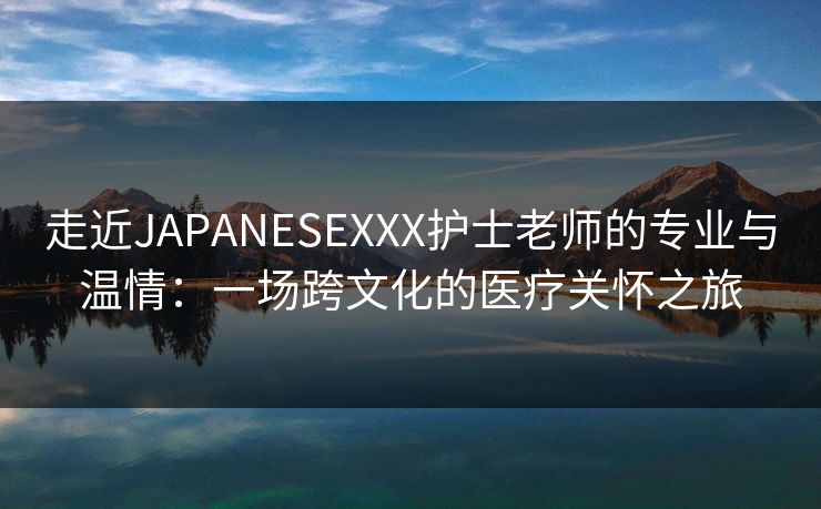 走近JAPANESEXXX护士老师的专业与温情：一场跨文化的医疗关怀之旅