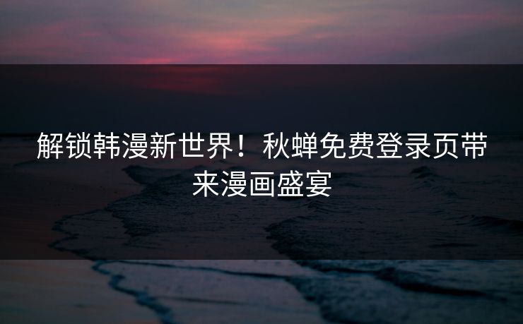 解锁韩漫新世界！秋蝉免费登录页带来漫画盛宴