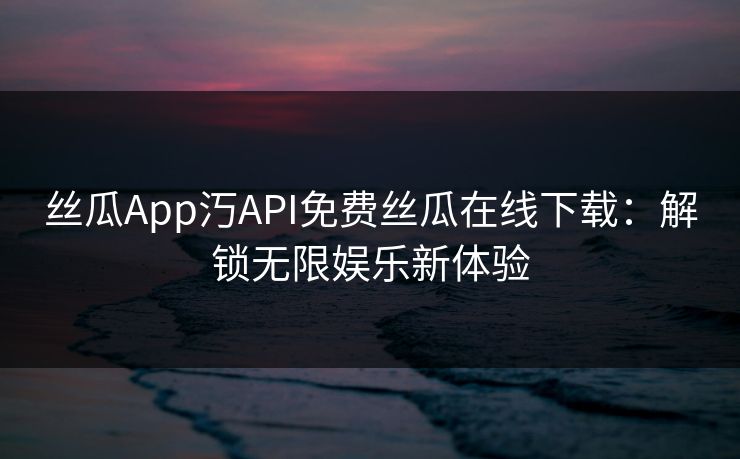丝瓜App汅API免费丝瓜在线下载：解锁无限娱乐新体验