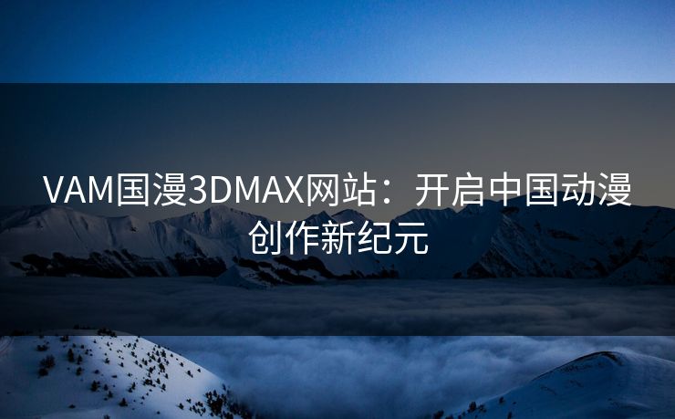 VAM国漫3DMAX网站：开启中国动漫创作新纪元