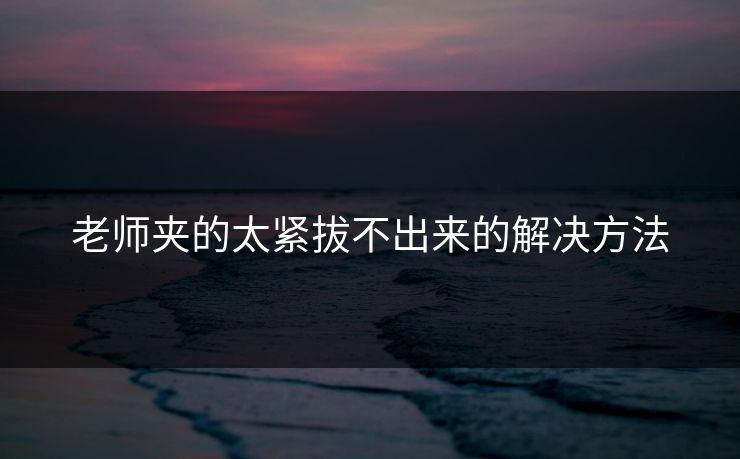 老师夹的太紧拔不出来的解决方法