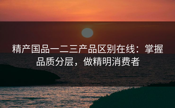 精产国品一二三产品区别在线：掌握品质分层，做精明消费者