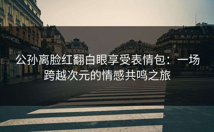 公孙离脸红翻白眼享受表情包：一场跨越次元的情感共鸣之旅