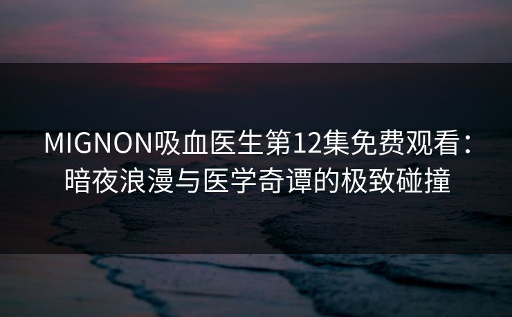 MIGNON吸血医生第12集免费观看：暗夜浪漫与医学奇谭的极致碰撞