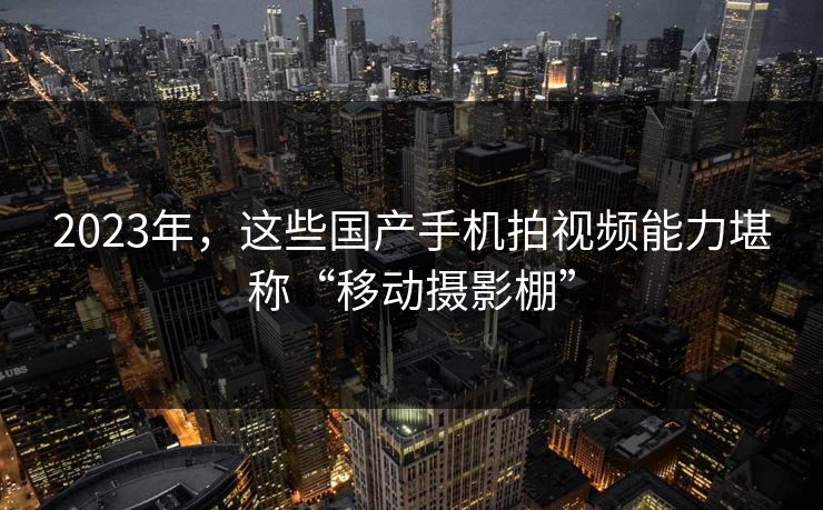 2023年，这些国产手机拍视频能力堪称“移动摄影棚”