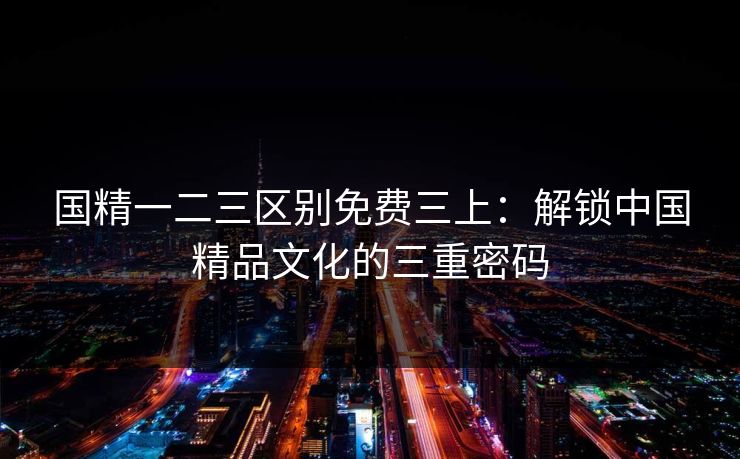 国精一二三区别免费三上：解锁中国精品文化的三重密码