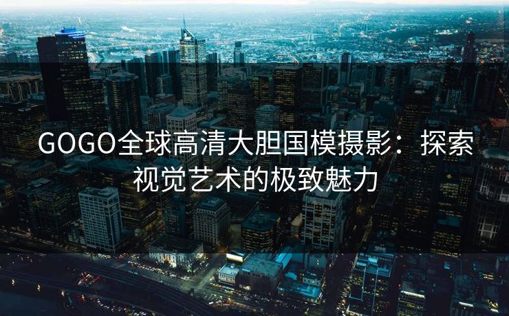 GOGO全球高清大胆国模摄影：探索视觉艺术的极致魅力