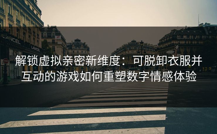解锁虚拟亲密新维度：可脱卸衣服并互动的游戏如何重塑数字情感体验