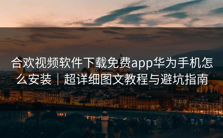 合欢视频软件下载免费app华为手机怎么安装｜超详细图文教程与避坑指南