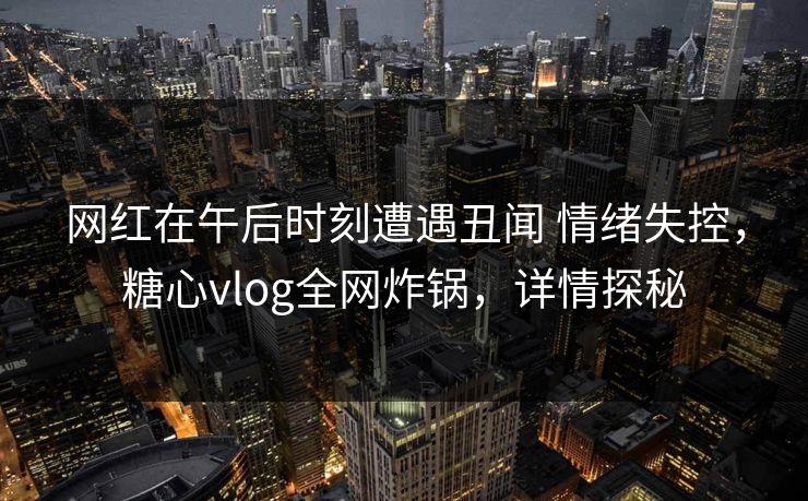 网红在午后时刻遭遇丑闻 情绪失控，糖心vlog全网炸锅，详情探秘