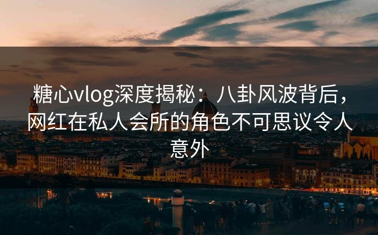 糖心vlog深度揭秘：八卦风波背后，网红在私人会所的角色不可思议令人意外