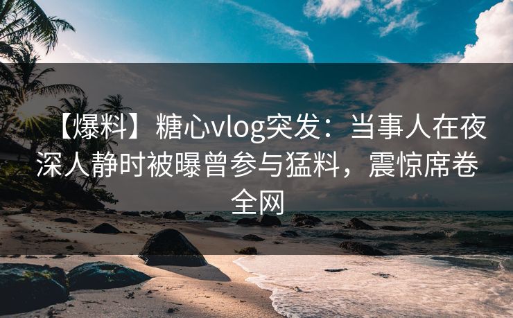 【爆料】糖心vlog突发：当事人在夜深人静时被曝曾参与猛料，震惊席卷全网