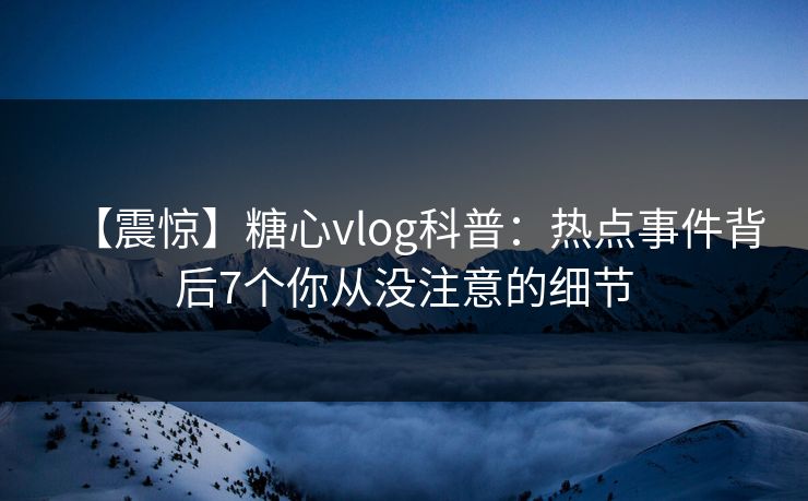 【震惊】糖心vlog科普：热点事件背后7个你从没注意的细节