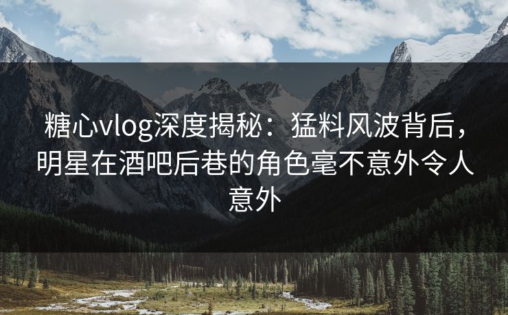 糖心vlog深度揭秘:猛料风波背后,明星在酒吧后巷的角色毫不意外令人意外 糖心vlog深度揭秘:猛料风波背后,明星在酒吧后巷的角色毫不意外令人意外