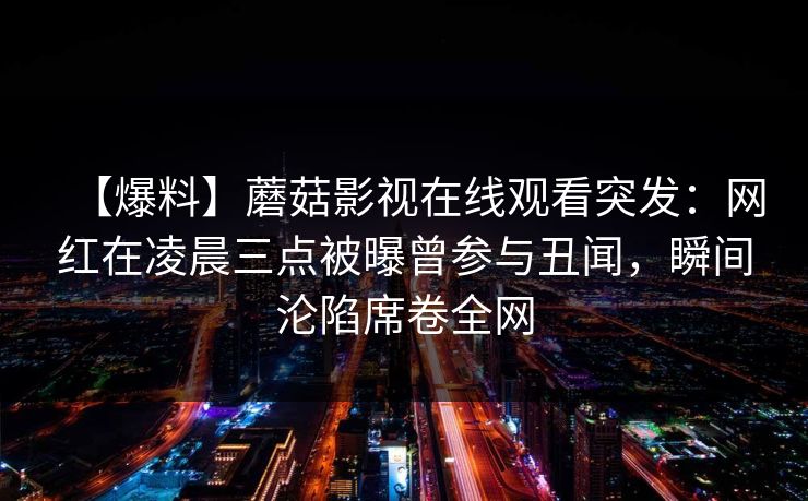 【爆料】蘑菇影视在线观看突发：网红在凌晨三点被曝曾参与丑闻，瞬间沦陷席卷全网