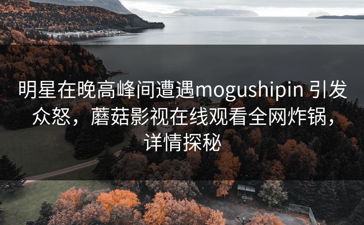 明星在晚高峰间遭遇mogushipin 引发众怒，蘑菇影视在线观看全网炸锅，详情探秘