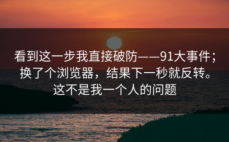 看到这一步我直接破防——91大事件；换了个浏览器，结果下一秒就反转。这不是我一个人的问题
