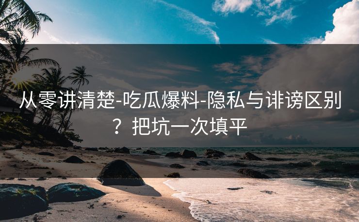 从零讲清楚-吃瓜爆料-隐私与诽谤区别？把坑一次填平
