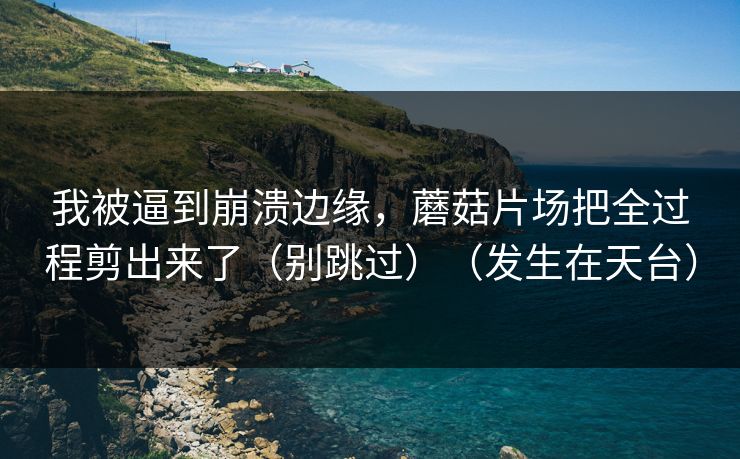 我被逼到崩溃边缘，蘑菇片场把全过程剪出来了（别跳过）（发生在天台）