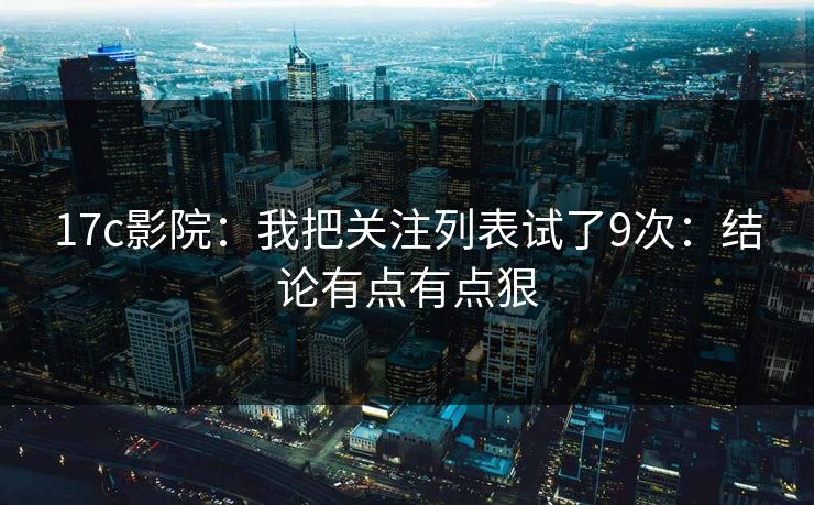 17c影院：我把关注列表试了9次：结论有点有点狠