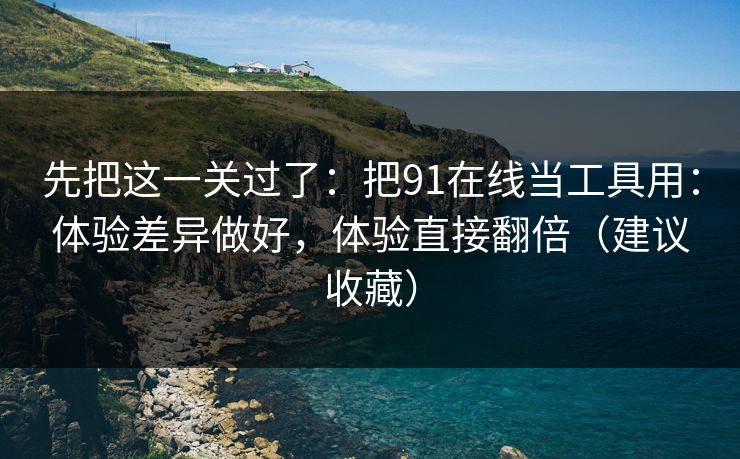 先把这一关过了：把91在线当工具用：体验差异做好，体验直接翻倍（建议收藏）