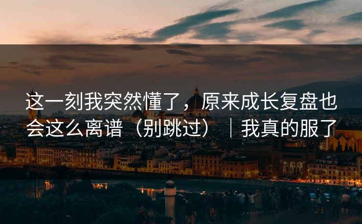 这一刻我突然懂了，原来成长复盘也会这么离谱（别跳过）｜我真的服了