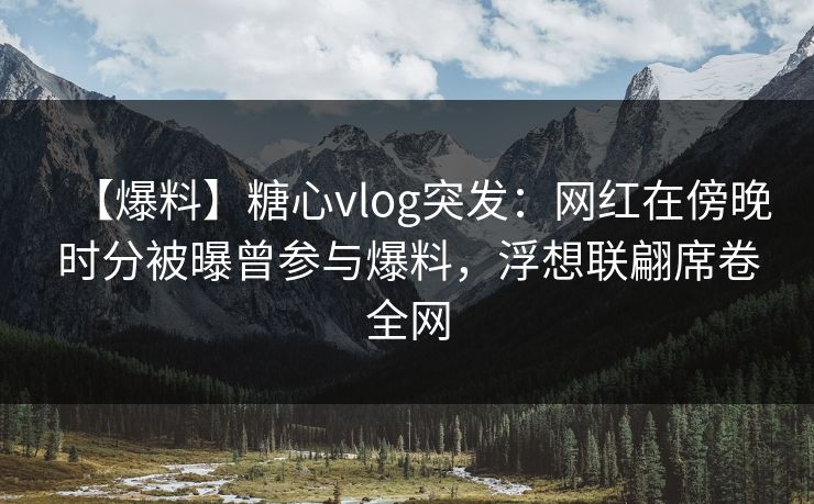 【爆料】糖心vlog突发：网红在傍晚时分被曝曾参与爆料，浮想联翩席卷全网