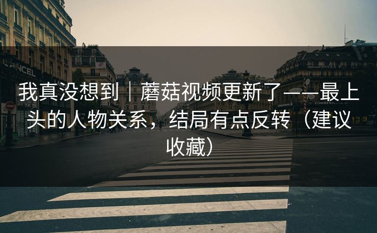 我真没想到｜蘑菇视频更新了——最上头的人物关系，结局有点反转（建议收藏）