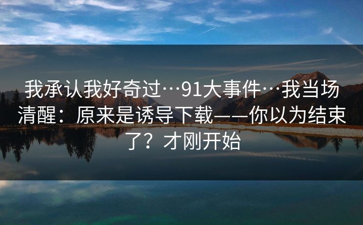 我承认我好奇过…91大事件…我当场清醒：原来是诱导下载——你以为结束了？才刚开始