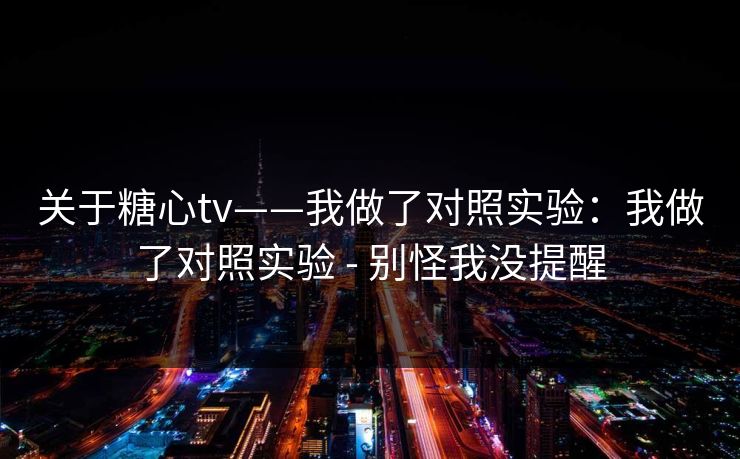 关于糖心tv——我做了对照实验：我做了对照实验 - 别怪我没提醒