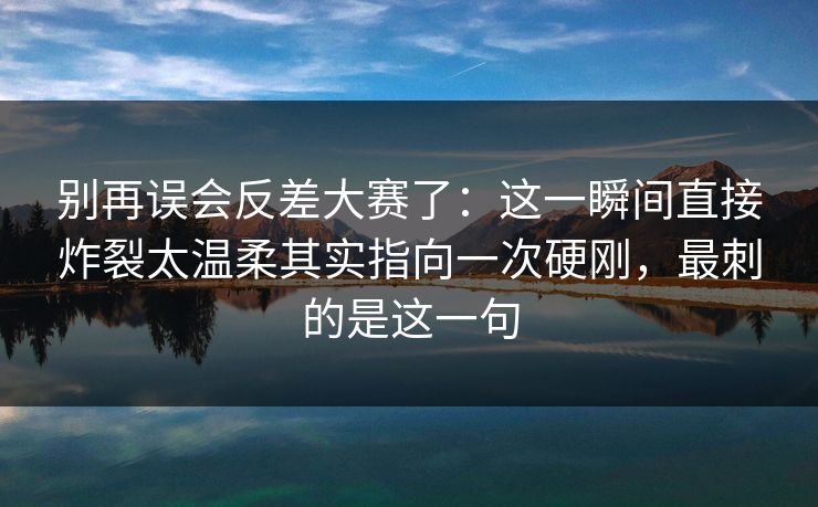 别再误会反差大赛了：这一瞬间直接炸裂太温柔其实指向一次硬刚，最刺的是这一句