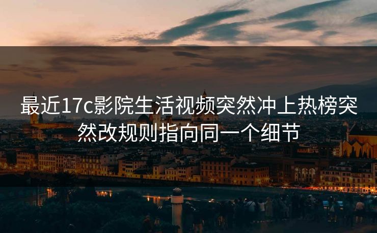 最近17c影院生活视频突然冲上热榜突然改规则指向同一个细节